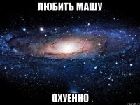 любить машу охуенно