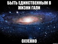 быть единственным в жизни гали охуенно