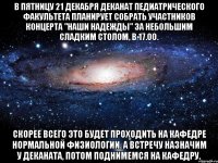 в пятницу 21 декабря деканат педиатрического факультета планирует собрать участников концерта "наши надежды" за небольшим сладким столом, в 17.00. скорее всего это будет проходить на кафедре нормальной физиологии. а встречу назначим у деканата, потом поднимемся на кафедру.