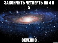 закончить четверть на 4 и 5 охуенно