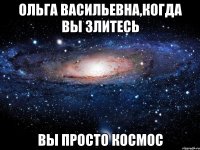 ольга васильевна,когда вы злитесь вы просто космос