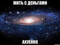 жить с деньгами ахуенно