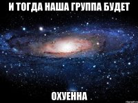 и тогда наша группа будет охуенна