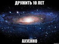 дружить 10 лет ахуенно