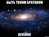 быть твоим братаном ахуенно