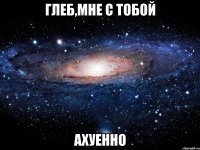 глеб,мне с тобой ахуенно