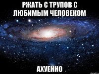 ржать с трупов с любимым человеком ахуенно