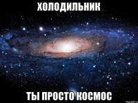 холодильник ты просто космос