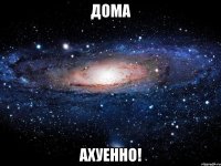 дома ахуенно!