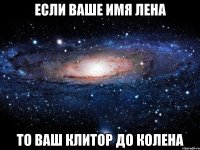 если ваше имя лена то ваш клитор до колена