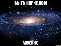 быть кириллом ахуенно