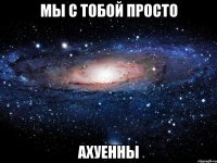 мы с тобой просто ахуенны