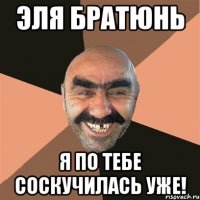 эля братюнь я по тебе соскучилась уже!