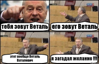 тебя зовут Веталь его зовут Веталь этот вообще Веталь Ваталевич я загадал желание !!!