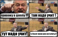 прихожу в школу !!! там надо учит ! тут надо учит! та басит меня уже всё учить!!!