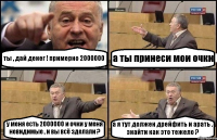 ты , дай денег ! примерно 2000000 а ты принеси мои очки у меня есть 2000000 и очки у меня невидимые , и вы всё зделали ? а я тут должен дрейфить и арать . знайти как это тежело ?