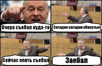 Вчера съебал куда-то Сегодня загадки ебанутые Сейчас опять съебал Заебал