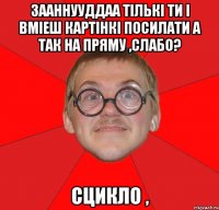 зааннууддаа тількі ти і вміеш картінкі посилати а так на пряму ,слабо? сцикло ,