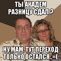 ты академ разницу сдал ? ну мам, тут переход только остался..=(