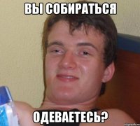 вы собираться одеваетесь?