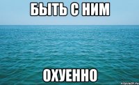 быть с ним охуенно