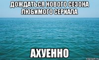 дождаться нового сезона любимого сериала ахуенно