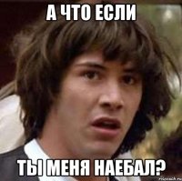 а что если ты меня наебал?