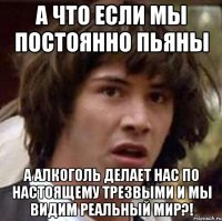 а что если мы постоянно пьяны а алкоголь делает нас по настоящему трезвыми и мы видим реальный мир?!