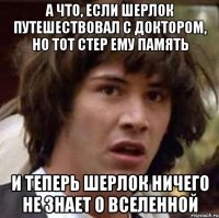 а что, если шерлок путешествовал с доктором, но тот стер ему память и теперь шерлок ничего не знает о вселенной