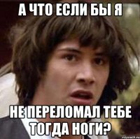 а что если бы я не переломал тебе тогда ноги?