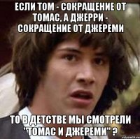 если том - сокращение от томас, а джерри - сокращение от джереми то в детстве мы смотрели "томас и джереми" ?