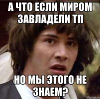 а что если миром завладели тп но мы этого не знаем?