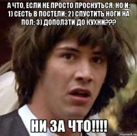 а что, если не просто проснуться, но и: 1) сесть в постели; 2) спустить ноги на пол; 3) доползти до кухни??? ни за что!!!