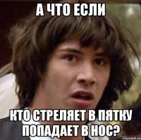 а что если кто стреляет в пятку попадает в нос?