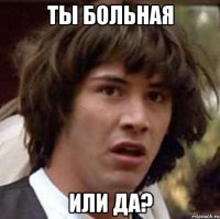 ты больная или да?