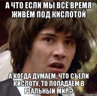 а что если мы всё время живём под кислотой а когда думаем, что съели кислоту, то попадаем в реальный мир ?