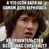 а что если валя на самом деле вернулась но правительство все от нас скрывает?