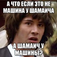 а что если это не машина у шамаича а шамаич у машины?