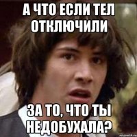 а что если тел отключили за то, что ты недобухала?