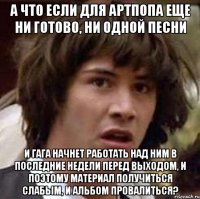 а что если для артпопа еще ни готово, ни одной песни и гага начнет работать над ним в последние недели перед выходом, и поэтому материал получиться слабым, и альбом провалиться?