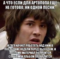 а что если для артопопа еще не готово, ни одной песни, и гага начнет работать над ним в последние недели перед выходом, и поэтому материал получится слабым, и альбом провалится