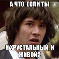 а что, если ты и хрустальный, и живой?