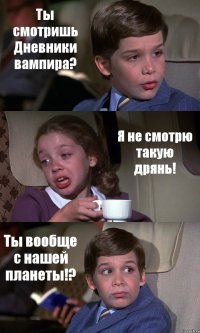 Ты смотришь Дневники вампира? Я не смотрю такую дрянь! Ты вообще с нашей планеты!?