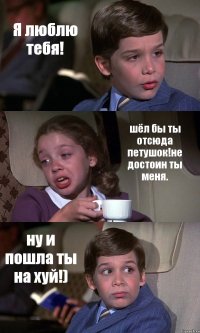 Я люблю тебя! шёл бы ты отсюда петушок!не достоин ты меня. ну и пошла ты на хуй!)