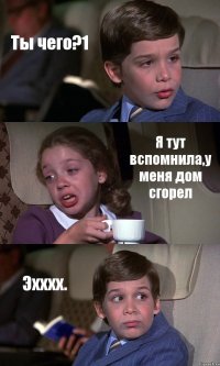 Ты чего?1 Я тут вспомнила,у меня дом сгорел Эхххх.