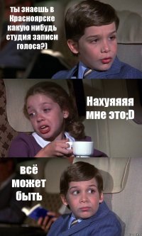 ты знаешь в Красноярске какую нибудь студия записи голоса?) Нахуяяяя мне это;D всё может быть