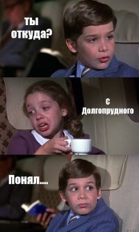 ты откуда? С Долгопрудного Понял....