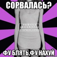 сорвалась? фу блять,фу нахуй