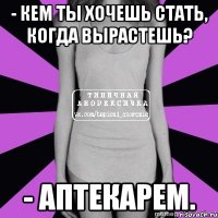 - кем ты хочешь стать, когда вырастешь? - аптекарем.