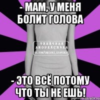 - мам, у меня болит голова - это всё потому что ты не ешь!